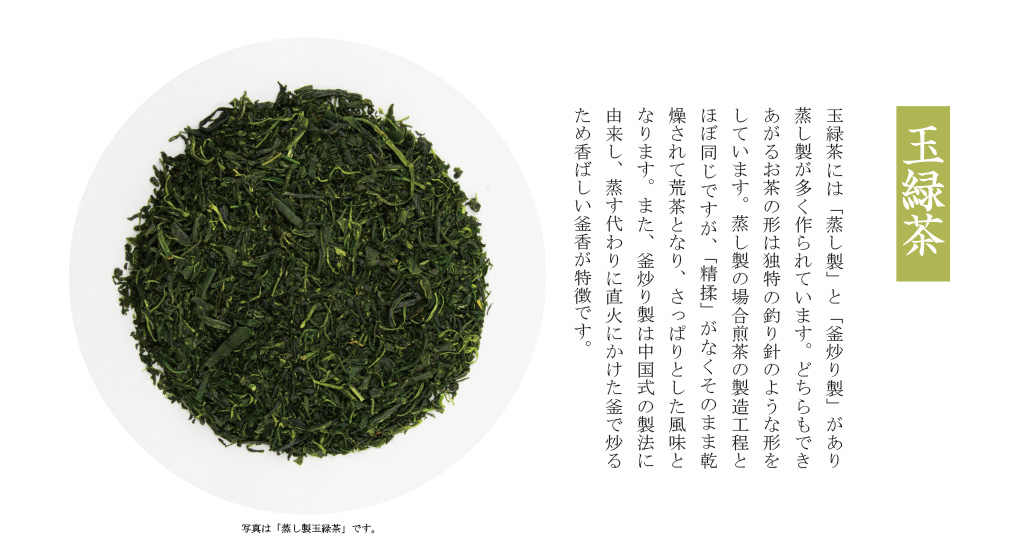 「玉緑茶」玉緑茶には「蒸し製」と「釜炒り製」があり蒸し製が多く作られています。どちらもできあがるお茶の形は独特の釣り針のような形をしています。蒸し製の場合煎茶の製造工程とほぼ同じですが、「精揉」がなくそのまま乾燥されて荒茶となり、さっぱりとした風味となります。また、釜炒り製は中国式の製法に由来し、蒸す代わりに直火にかけた釜で炒るため香ばしい釜香が特徴です。